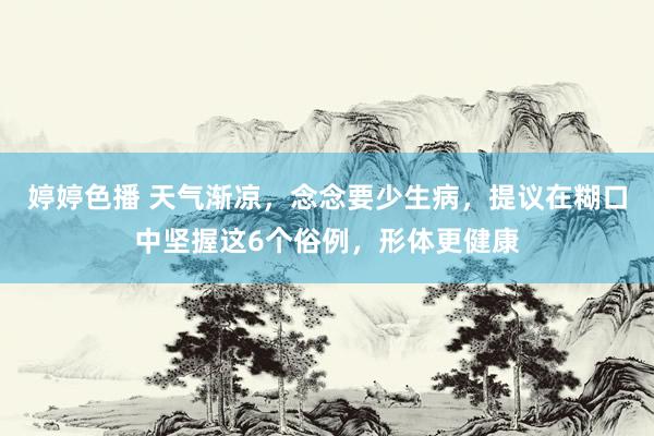婷婷色播 天气渐凉，念念要少生病，提议在糊口中坚握这6个俗例，形体更健康