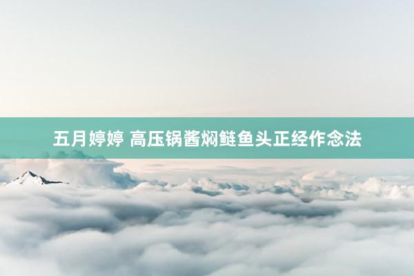 五月婷婷 高压锅酱焖鲢鱼头正经作念法