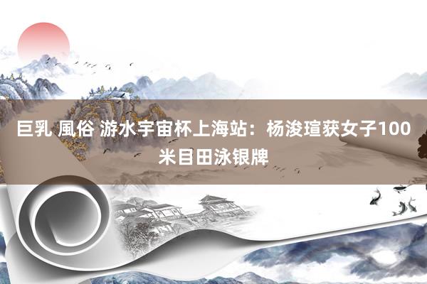 巨乳 風俗 游水宇宙杯上海站：杨浚瑄获女子100米目田泳银牌