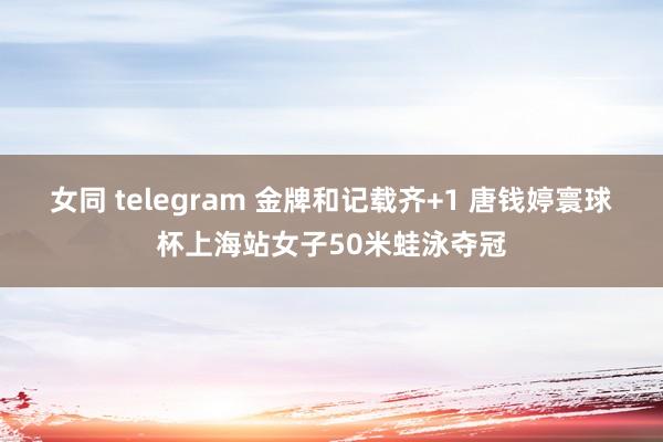 女同 telegram 金牌和记载齐+1 唐钱婷寰球杯上海站女子50米蛙泳夺冠
