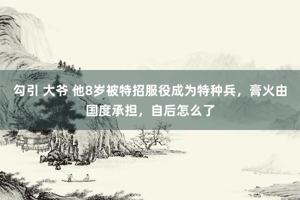 勾引 大爷 他8岁被特招服役成为特种兵，膏火由国度承担，自后怎么了