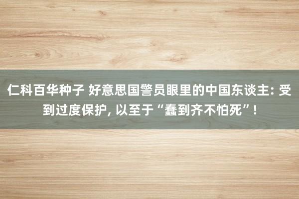 仁科百华种子 好意思国警员眼里的中国东谈主: 受到过度保护, 以至于“蠢到齐不怕死”!
