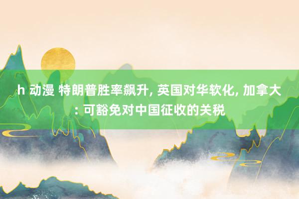 h 动漫 特朗普胜率飙升, 英国对华软化, 加拿大: 可豁免对中国征收的关税