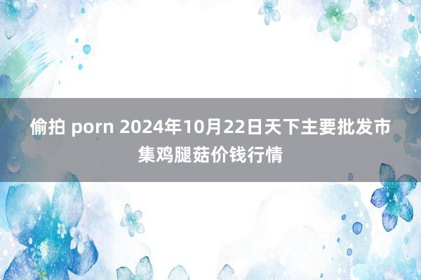 偷拍 porn 2024年10月22日天下主要批发市集鸡腿菇价钱行情