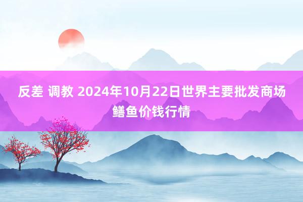 反差 调教 2024年10月22日世界主要批发商场鳝鱼价钱行情