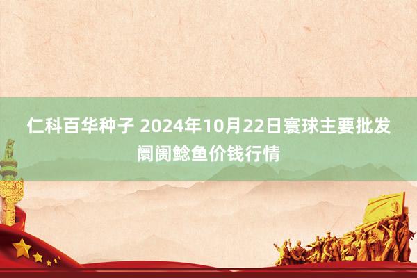 仁科百华种子 2024年10月22日寰球主要批发阛阓鲶鱼价钱行情