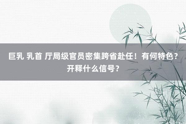 巨乳 乳首 厅局级官员密集跨省赴任！有何特色？开释什么信号？