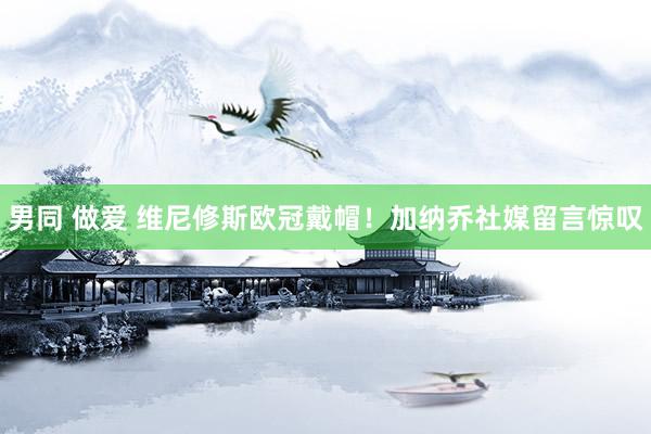 男同 做爱 维尼修斯欧冠戴帽！加纳乔社媒留言惊叹