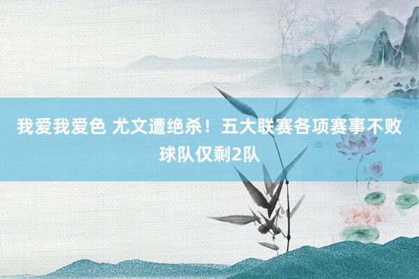 我爱我爱色 尤文遭绝杀！五大联赛各项赛事不败球队仅剩2队