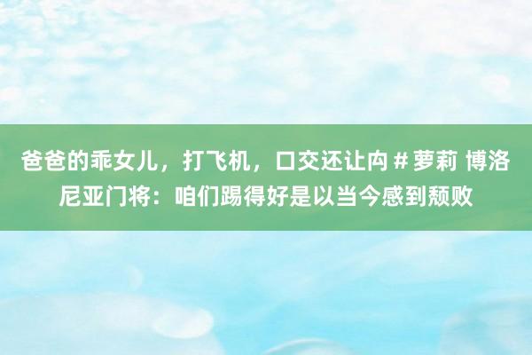 爸爸的乖女儿，打飞机，口交还让禸＃萝莉 博洛尼亚门将：咱们踢得好是以当今感到颓败