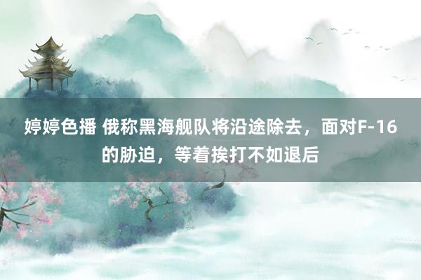 婷婷色播 俄称黑海舰队将沿途除去，面对F-16的胁迫，等着挨打不如退后
