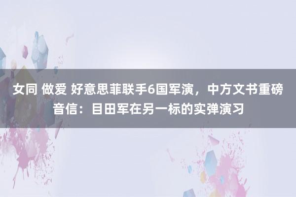 女同 做爱 好意思菲联手6国军演，中方文书重磅音信：目田军在另一标的实弹演习
