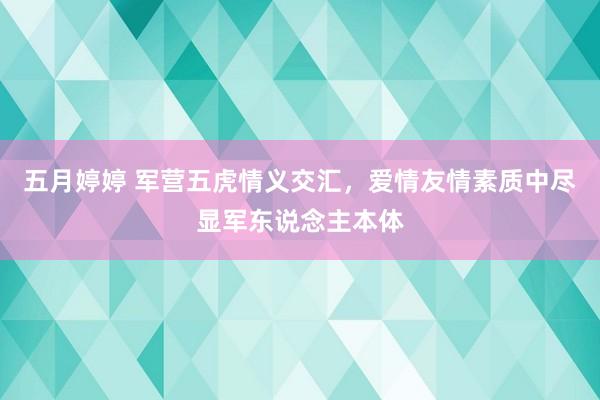 五月婷婷 军营五虎情义交汇，爱情友情素质中尽显军东说念主本体