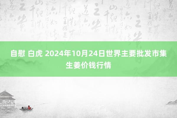 自慰 白虎 2024年10月24日世界主要批发市集生姜价钱行情
