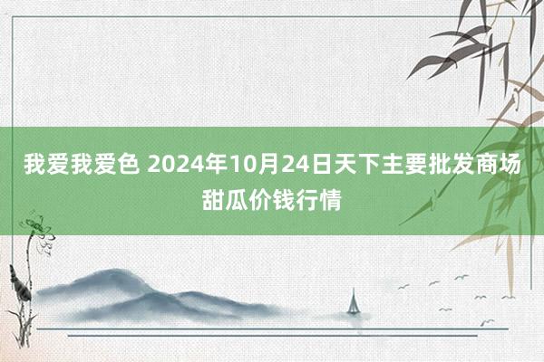 我爱我爱色 2024年10月24日天下主要批发商场甜瓜价钱行情