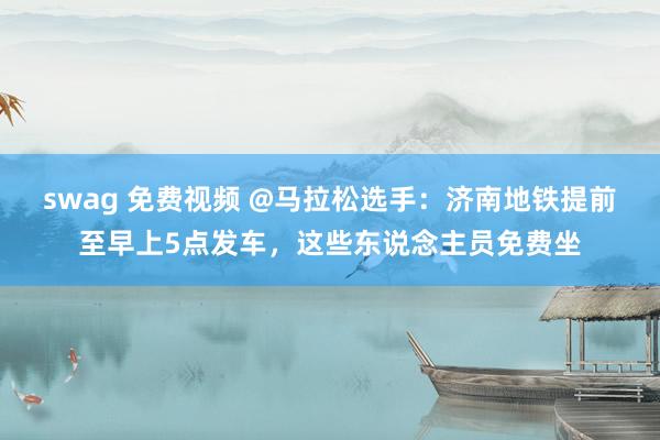 swag 免费视频 @马拉松选手：济南地铁提前至早上5点发车，这些东说念主员免费坐