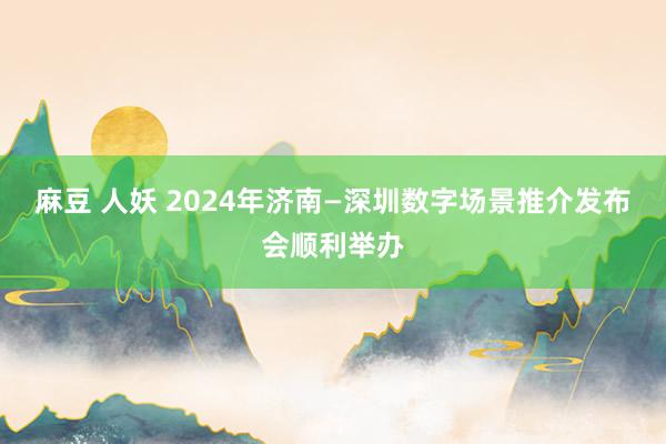 麻豆 人妖 2024年济南—深圳数字场景推介发布会顺利举办