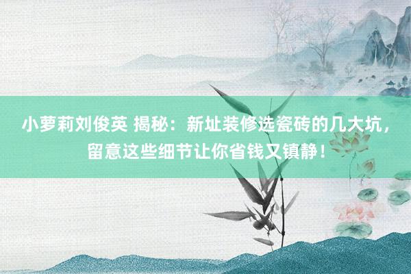小萝莉刘俊英 揭秘：新址装修选瓷砖的几大坑，留意这些细节让你省钱又镇静！
