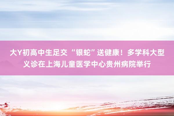 大Y初高中生足交 “银蛇”送健康！多学科大型义诊在上海儿童医学中心贵州病院举行