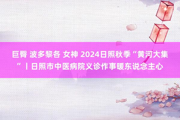 巨臀 波多黎各 女神 2024日照秋季“黄河大集”丨日照市中医病院义诊作事暖东说念主心