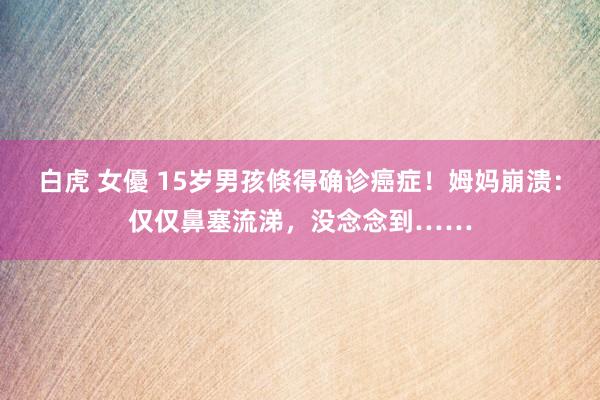 白虎 女優 15岁男孩倏得确诊癌症！姆妈崩溃：仅仅鼻塞流涕，没念念到……
