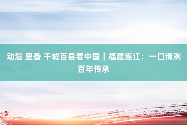 动漫 里番 千城百县看中国｜福建连江：一口清冽百年传承
