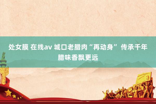 处女膜 在线av 城口老腊肉“再动身” 传承千年腊味香飘更远