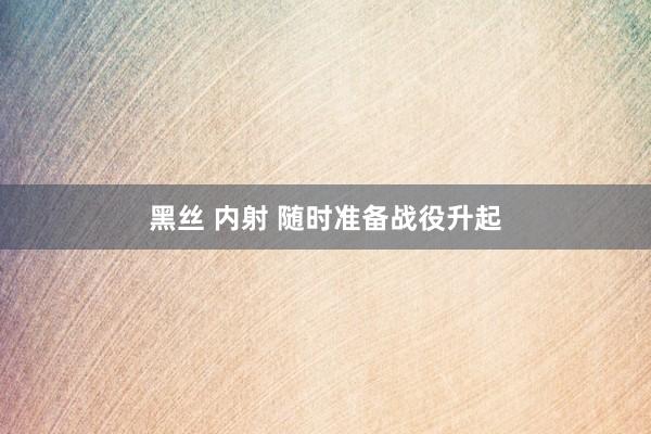 黑丝 内射 随时准备战役升起