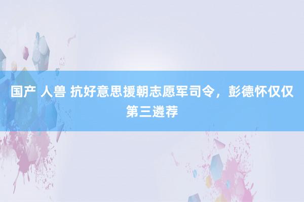 国产 人兽 抗好意思援朝志愿军司令，彭德怀仅仅第三遴荐