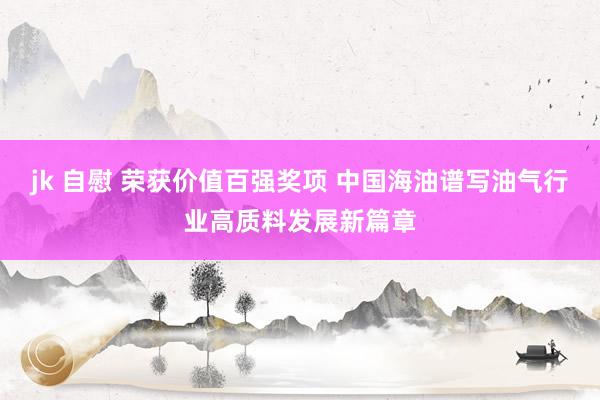 jk 自慰 荣获价值百强奖项 中国海油谱写油气行业高质料发展新篇章