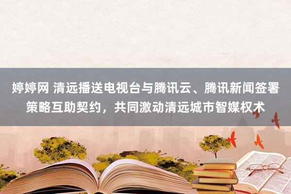 婷婷网 清远播送电视台与腾讯云、腾讯新闻签署策略互助契约，共同激动清远城市智媒权术