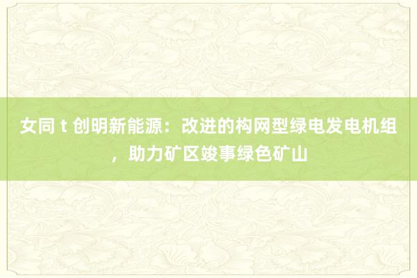 女同 t 创明新能源：改进的构网型绿电发电机组，助力矿区竣事绿色矿山