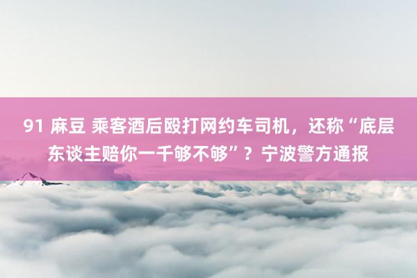91 麻豆 乘客酒后殴打网约车司机，还称“底层东谈主赔你一千够不够”？宁波警方通报