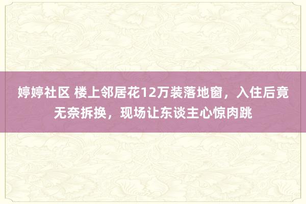 婷婷社区 楼上邻居花12万装落地窗，入住后竟无奈拆换，现场让东谈主心惊肉跳