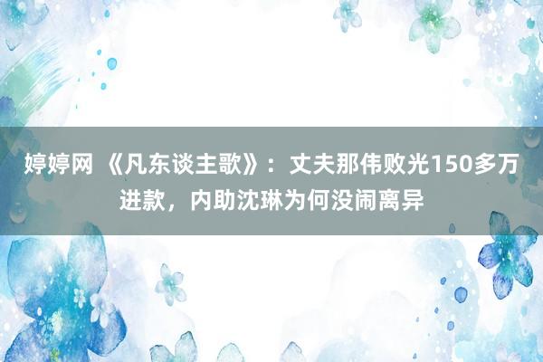 婷婷网 《凡东谈主歌》：丈夫那伟败光150多万进款，内助沈琳为何没闹离异