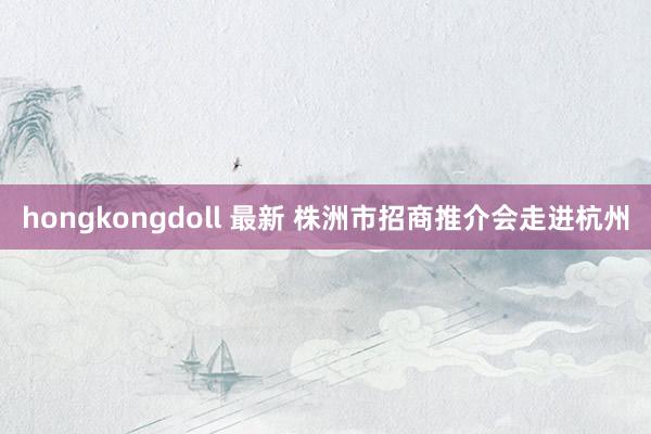 hongkongdoll 最新 株洲市招商推介会走进杭州
