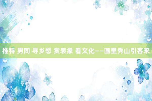 推特 男同 寻乡愁 赏表象 看文化——画里秀山引客来