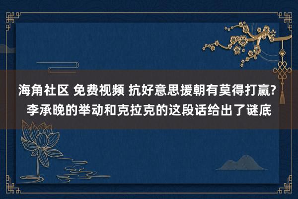 海角社区 免费视频 抗好意思援朝有莫得打赢? 李承晚的举动和克拉克的这段话给出了谜底