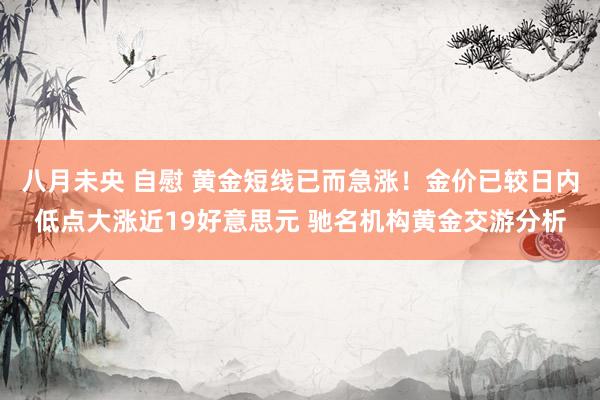 八月未央 自慰 黄金短线已而急涨！金价已较日内低点大涨近19好意思元 驰名机构黄金交游分析