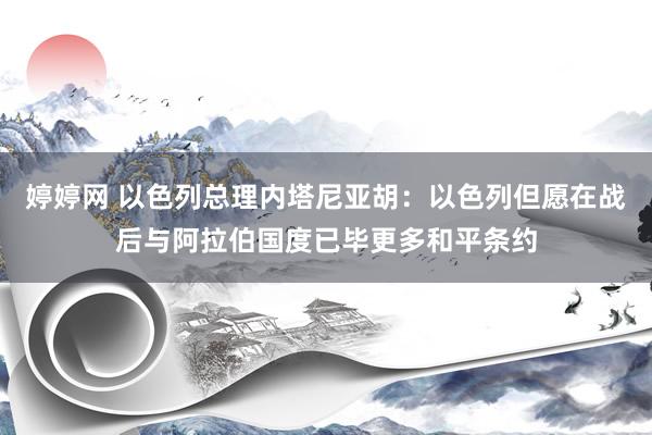 婷婷网 以色列总理内塔尼亚胡：以色列但愿在战后与阿拉伯国度已毕更多和平条约