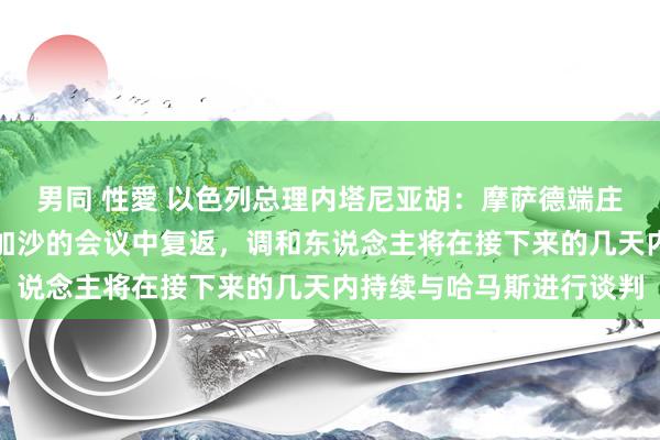 男同 性愛 以色列总理内塔尼亚胡：摩萨德端庄东说念主已从多哈对于加沙的会议中复返，调和东说念主将在接下来的几天内持续与哈马斯进行谈判