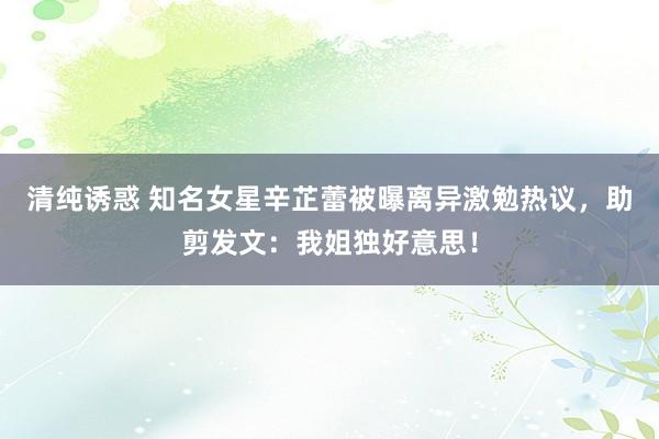 清纯诱惑 知名女星辛芷蕾被曝离异激勉热议，助剪发文：我姐独好意思！
