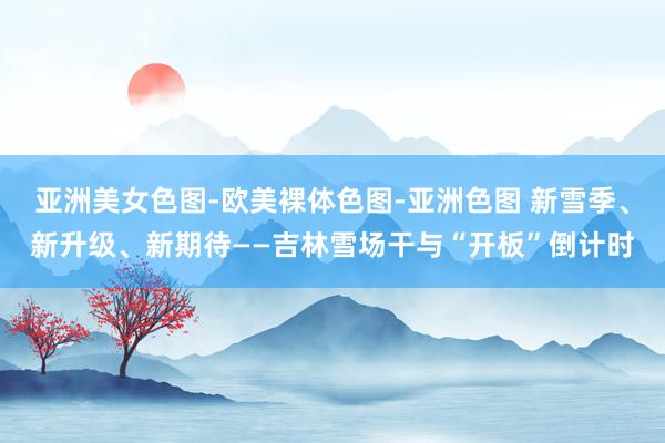 亚洲美女色图-欧美裸体色图-亚洲色图 新雪季、新升级、新期待——吉林雪场干与“开板”倒计时