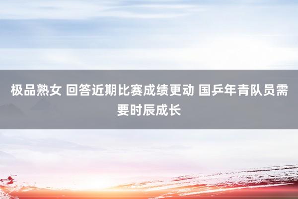 极品熟女 回答近期比赛成绩更动 国乒年青队员需要时辰成长