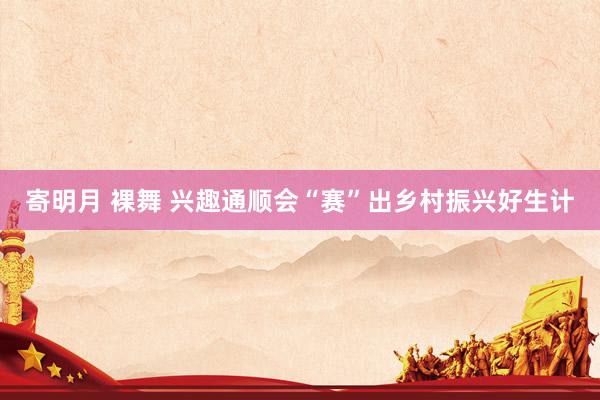 寄明月 裸舞 兴趣通顺会“赛”出乡村振兴好生计