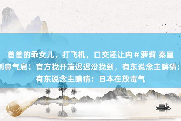 爸爸的乖女儿，打飞机，口交还让禸＃萝莉 秦皇岛空气中出现刺鼻气息！官方找开端迟迟没找到，有东说念主瞎猜：日本在放毒气