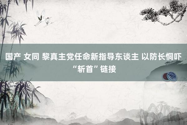 国产 女同 黎真主党任命新指导东谈主 以防长恫吓“斩首”链接
