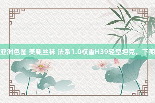 亚洲色图 美腿丝袜 法系1.0权重H39轻型坦克，下期