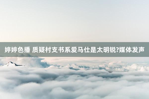 婷婷色播 质疑村支书系爱马仕是太明锐?媒体发声