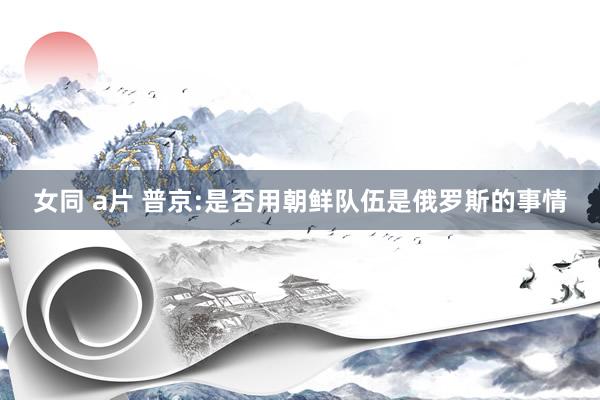 女同 a片 普京:是否用朝鲜队伍是俄罗斯的事情